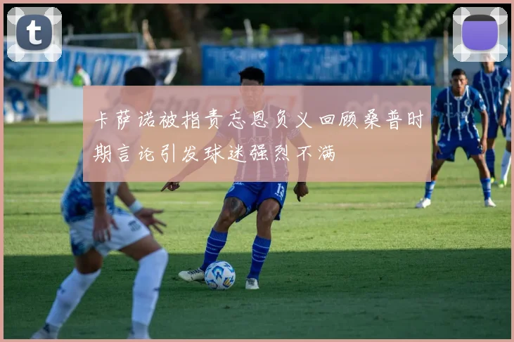 卡萨诺被指责忘恩负义回顾桑普时期言论引发球迷强烈不满