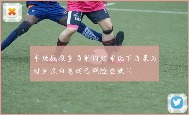 半场战报皇马射门效率低下与莱万特互交白卷姆巴佩险些破门