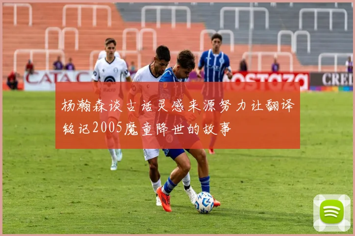 杨瀚森谈古话灵感来源努力让翻译铭记2005魔童降世的故事