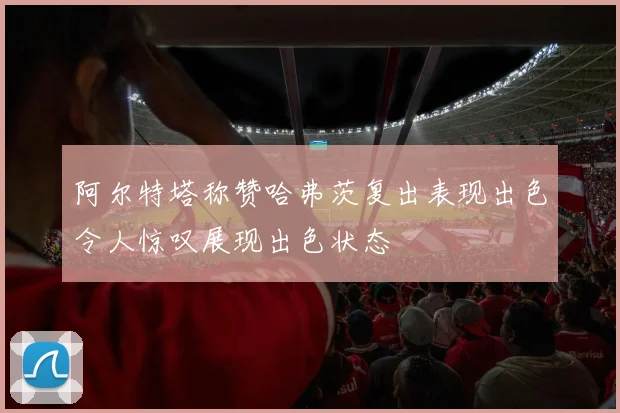阿尔特塔称赞哈弗茨复出表现出色令人惊叹展现出色状态