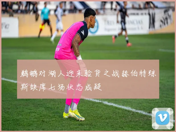 鹈鹕对湖人迎来验货之战赫伯特琼斯缺席七场状态成疑