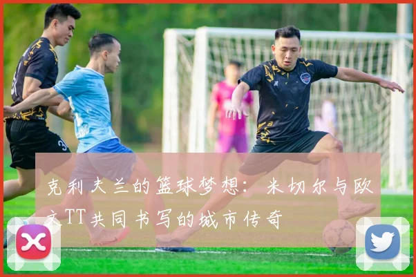 克利夫兰的篮球梦想：米切尔与欧文TT共同书写的城市传奇