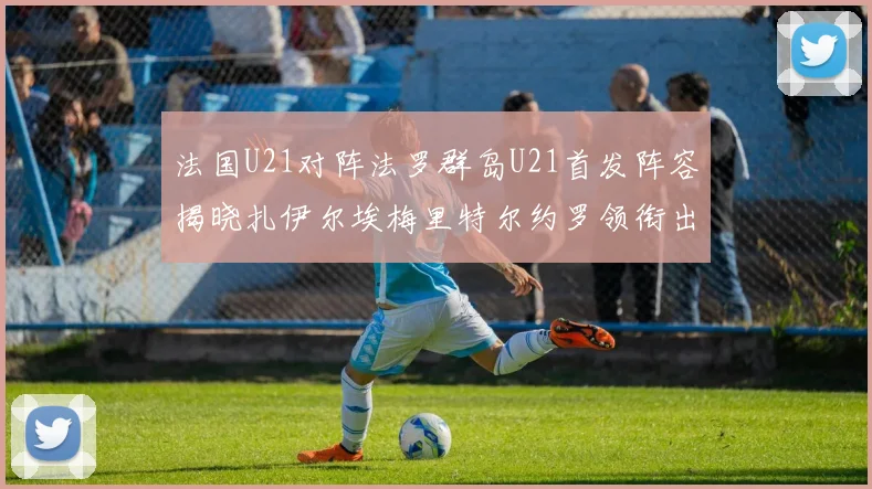 法国U21对阵法罗群岛U21首发阵容揭晓扎伊尔埃梅里特尔约罗领衔出战