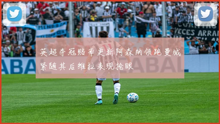 英超夺冠赔率更新阿森纳领跑曼城紧随其后维拉表现抢眼