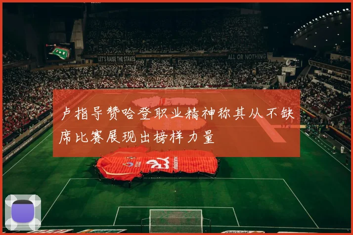卢指导赞哈登职业精神称其从不缺席比赛展现出榜样力量