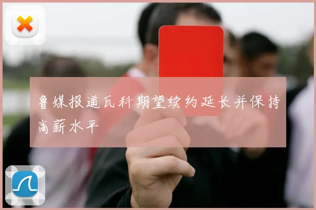 鲁媒报道瓦科期望续约延长并保持高薪水平