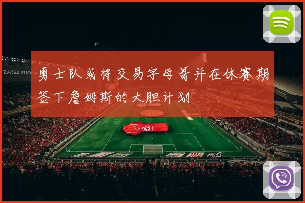 勇士队或将交易字母哥并在休赛期签下詹姆斯的大胆计划