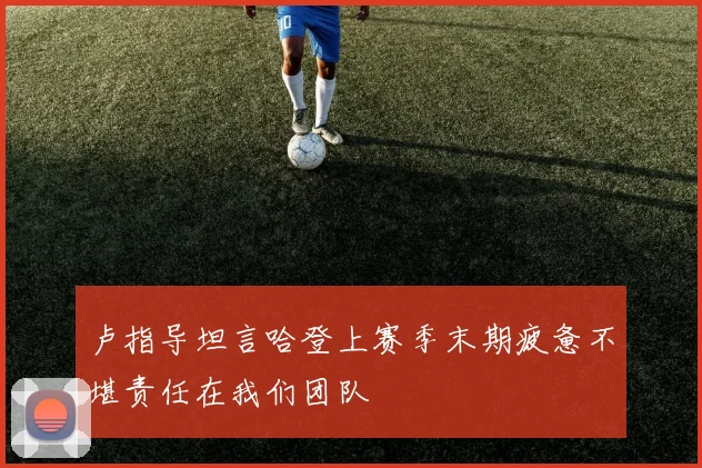 卢指导坦言哈登上赛季末期疲惫不堪责任在我们团队