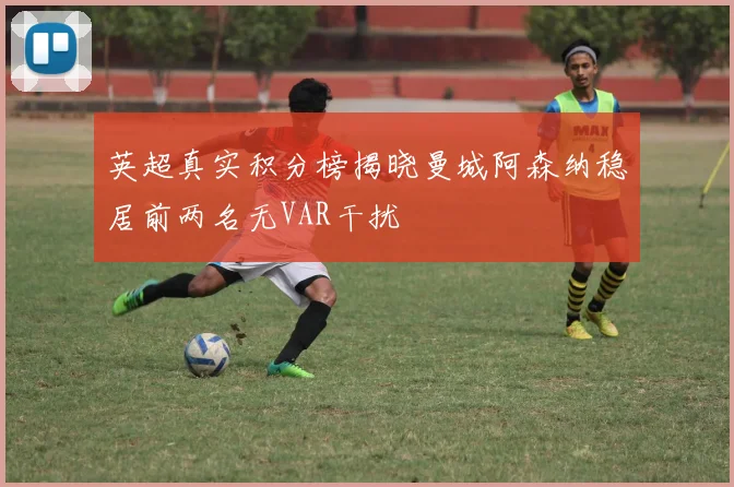 英超真实积分榜揭晓曼城阿森纳稳居前两名无VAR干扰