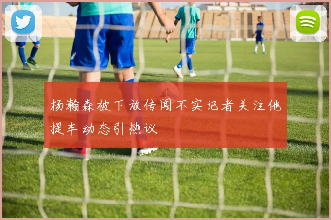 杨瀚森被下放传闻不实记者关注他提车动态引热议