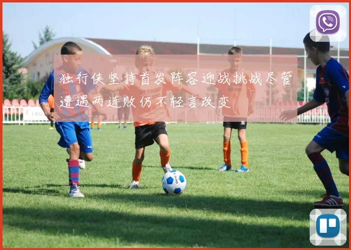 独行侠坚持首发阵容迎战挑战尽管遭遇两连败仍不轻言改变