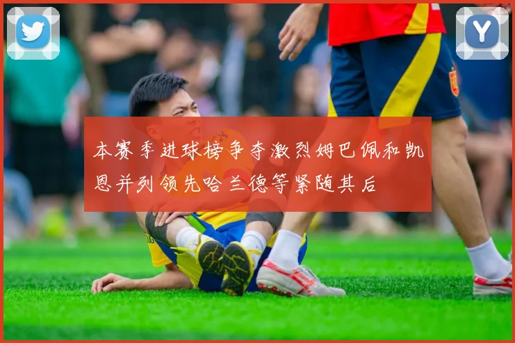 本赛季进球榜争夺激烈姆巴佩和凯恩并列领先哈兰德等紧随其后