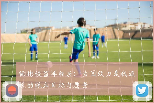 徐彬谈留洋经历：为国效力是我追求的根本目标与愿景