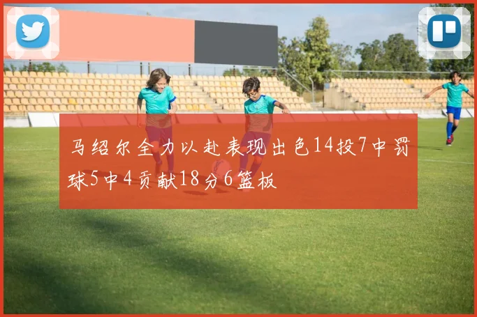 马绍尔全力以赴表现出色14投7中罚球5中4贡献18分6篮板