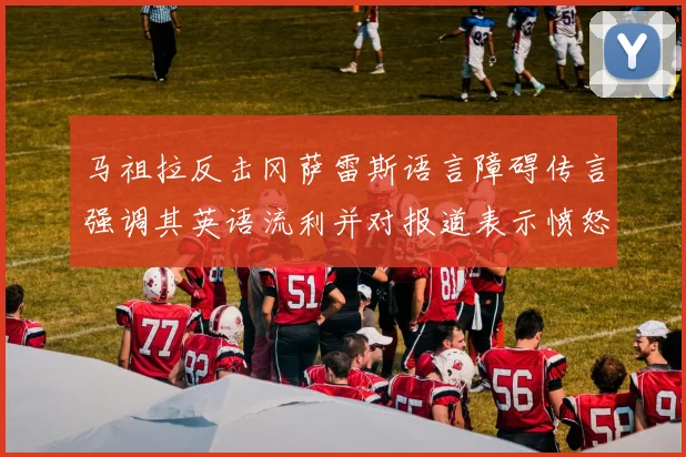 马祖拉反击冈萨雷斯语言障碍传言强调其英语流利并对报道表示愤怒