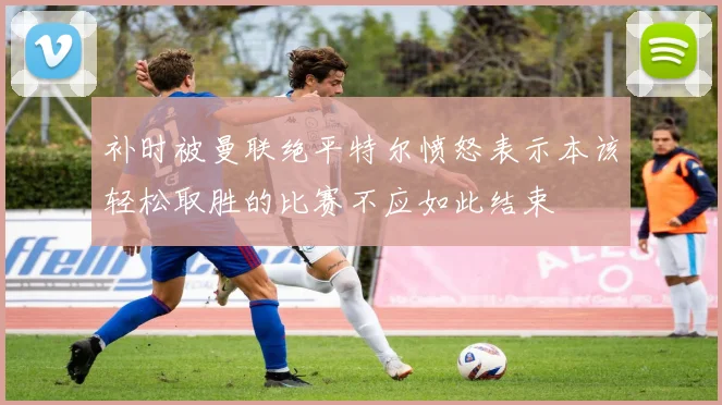 补时被曼联绝平特尔愤怒表示本该轻松取胜的比赛不应如此结束