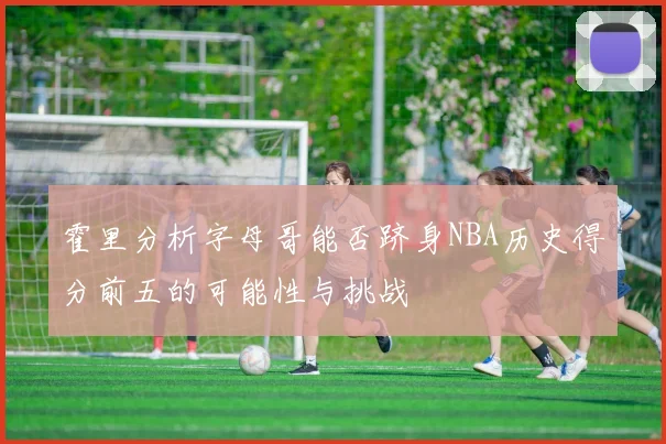 霍里分析字母哥能否跻身NBA历史得分前五的可能性与挑战