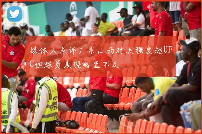 媒体人点评广东山西对决强度超UFC但球员表现略显不足