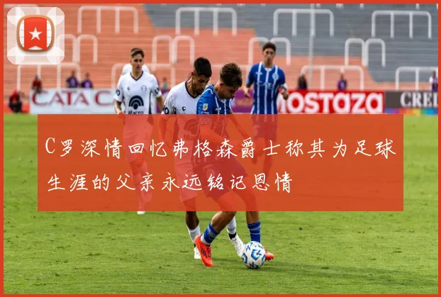 C罗深情回忆弗格森爵士称其为足球生涯的父亲永远铭记恩情