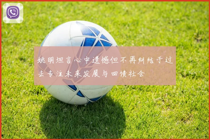 姚明坦言心中遗憾但不再纠结于过去专注未来发展与回馈社会