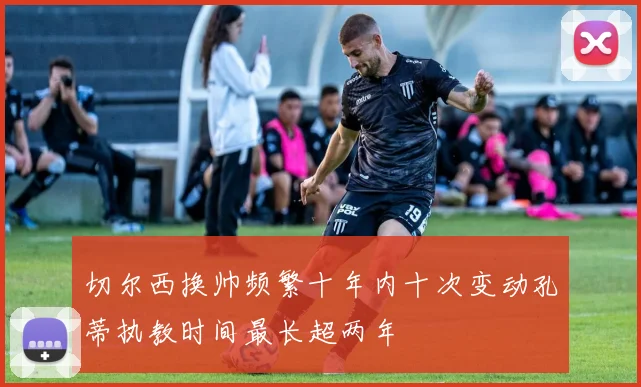 切尔西换帅频繁十年内十次变动孔蒂执教时间最长超两年
