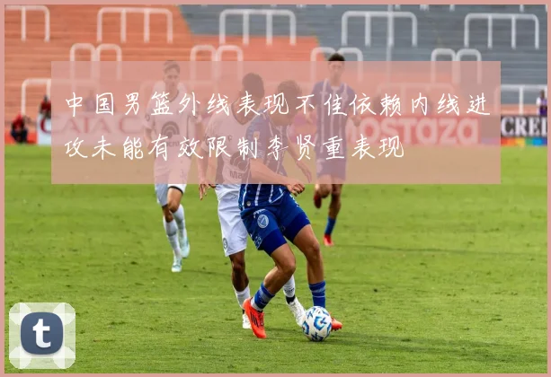 中国男篮外线表现不佳依赖内线进攻未能有效限制李贤重表现