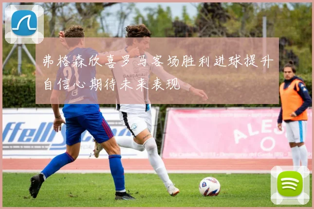 弗格森欣喜罗马客场胜利进球提升自信心期待未来表现