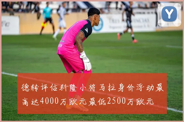 德转评估科隆小将马拉身价浮动最高达4000万欧元最低2500万欧元