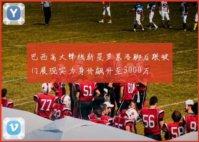 巴西高大锋线新星罗慕洛脚后跟破门展现实力身价飙升至3000万