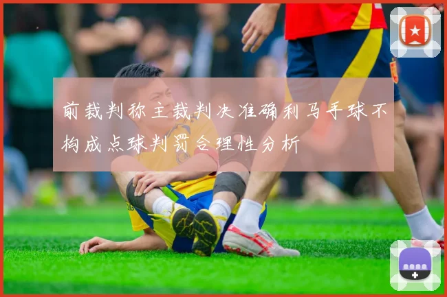 前裁判称主裁判决准确利马手球不构成点球判罚合理性分析