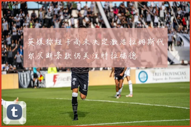 英媒称纽卡尚未决定激活拉姆斯代尔买断条款仍关注特拉福德