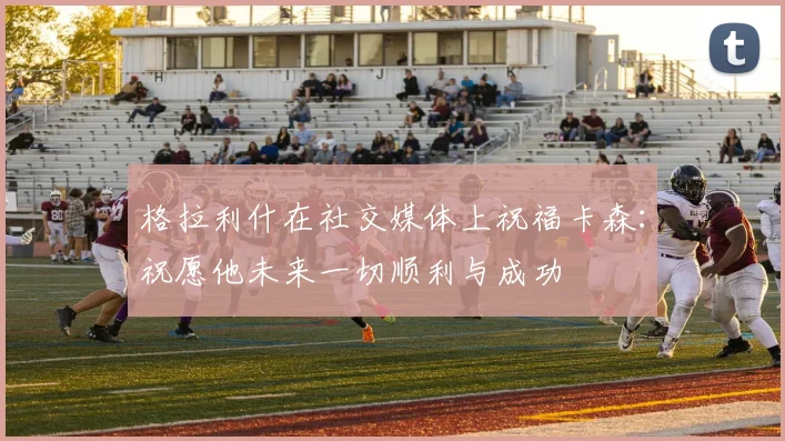 格拉利什在社交媒体上祝福卡森：祝愿他未来一切顺利与成功